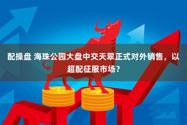 配操盘 海珠公园大盘中交天翠正式对外销售，以超配征服市场？