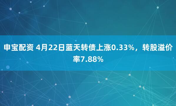 申宝配资 4月22日蓝天转债上涨0.33%，转股溢价率7.88%