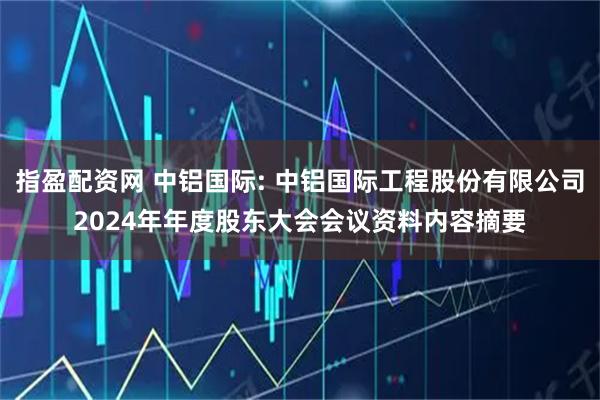 指盈配资网 中铝国际: 中铝国际工程股份有限公司2024年年度股东大会会议资料内容摘要