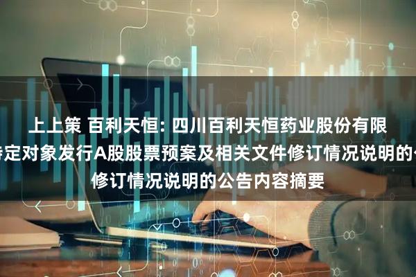 上上策 百利天恒: 四川百利天恒药业股份有限公司关于向特定对象发行A股股票预案及相关文件修订情况说明的公告内容摘要