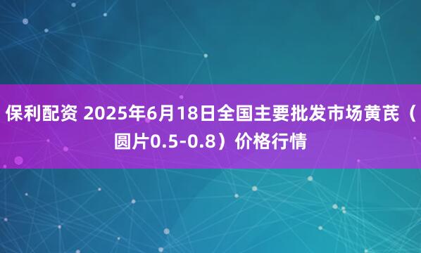保利配资 2025年6月18日全国主要批发市场黄芪（圆片0.5-0.8）价格行情