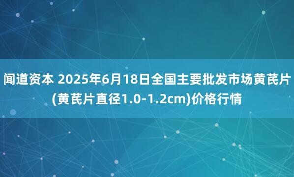 闻道资本 2025年6月18日全国主要批发市场黄芪片(黄芪片直径1.0-1.2cm)价格行情