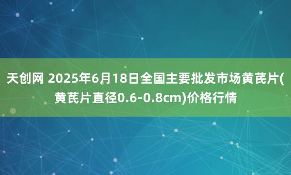 天创网 2025年6月18日全国主要批发市场黄芪片(黄芪片直径0.6-0.8cm)价格行情