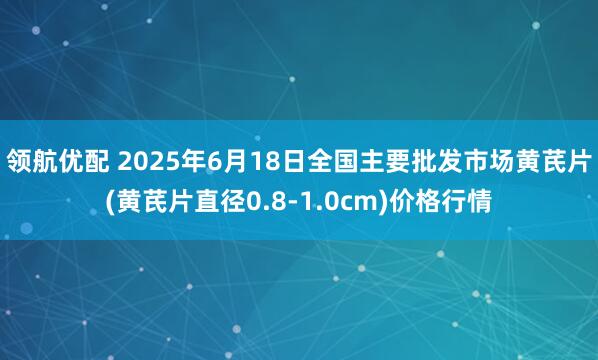 领航优配 2025年6月18日全国主要批发市场黄芪片(黄芪片直径0.8-1.0cm)价格行情