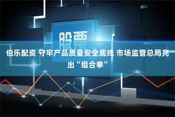 伯乐配资 守牢产品质量安全底线 市场监管总局亮出“组合拳”