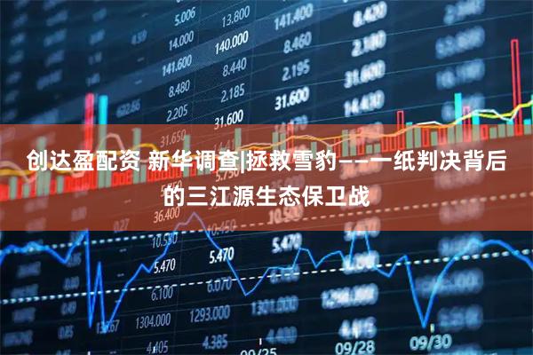 创达盈配资 新华调查|拯救雪豹——一纸判决背后的三江源生态保卫战