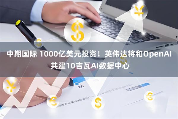 中期国际 1000亿美元投资！英伟达将和OpenAI 共建10吉瓦AI数据中心