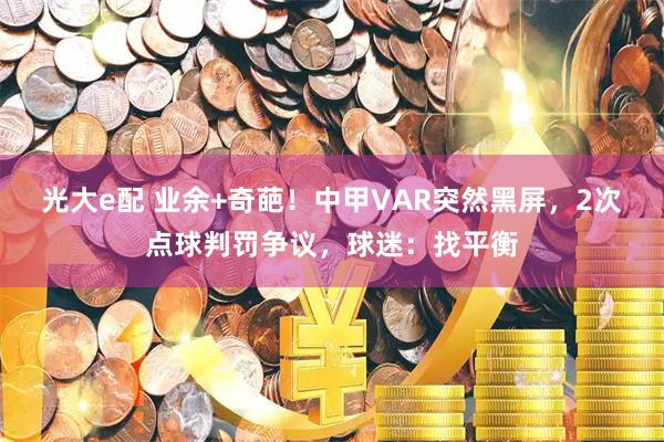 光大e配 业余+奇葩！中甲VAR突然黑屏，2次点球判罚争议，球迷：找平衡