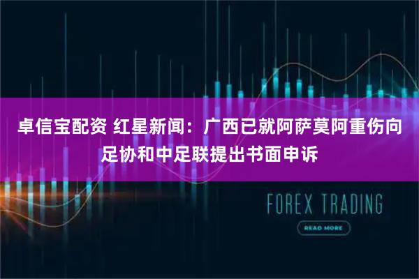 卓信宝配资 红星新闻：广西已就阿萨莫阿重伤向足协和中足联提出书面申诉
