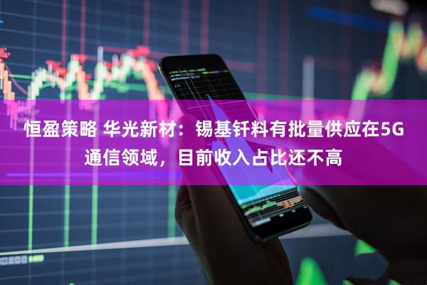恒盈策略 华光新材：锡基钎料有批量供应在5G通信领域，目前收入占比还不高