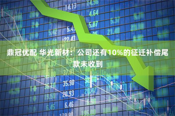鼎冠优配 华光新材：公司还有10%的征迁补偿尾款未收到