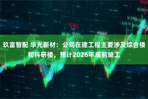 玖富智配 华光新材：公司在建工程主要涉及综合楼和科研楼，预计2026年底前竣工
