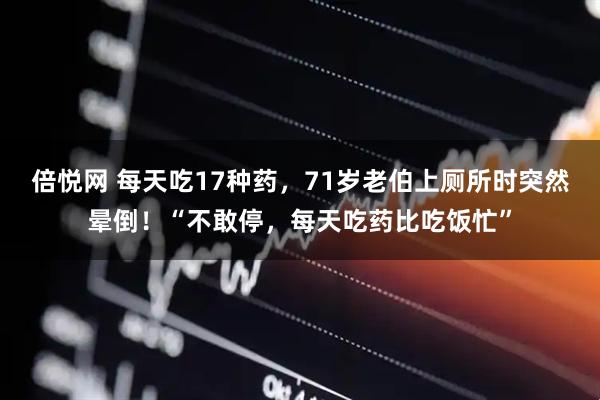 倍悦网 每天吃17种药，71岁老伯上厕所时突然晕倒！“不敢停，每天吃药比吃饭忙”