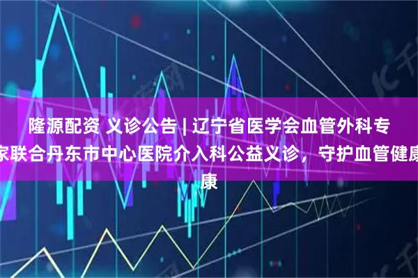 隆源配资 义诊公告 | 辽宁省医学会血管外科专家联合丹东市中心医院介入科公益义诊，守护血管健康