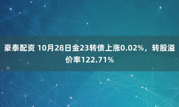 豪泰配资 10月28日金23转债上涨0.02%，转股溢价率122.71%