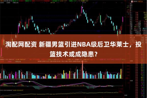 淘配网配资 新疆男篮引进NBA级后卫华莱士，投篮技术或成隐患？