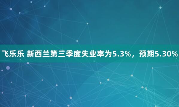 飞乐乐 新西兰第三季度失业率为5.3%，预期5.30%