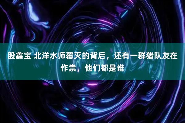 股鑫宝 北洋水师覆灭的背后，还有一群猪队友在作祟，他们都是谁