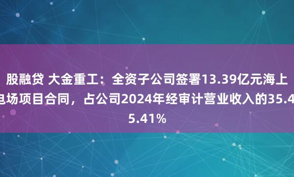 股融贷 大金重工：全资子公司签署13.39亿元海上风电场项目合同，占公司2024年经审计营业收入的35.41%