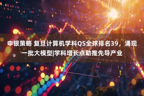 申银策略 复旦计算机学科QS全球排名39，涌现一批大模型|学科增长点助推先导产业