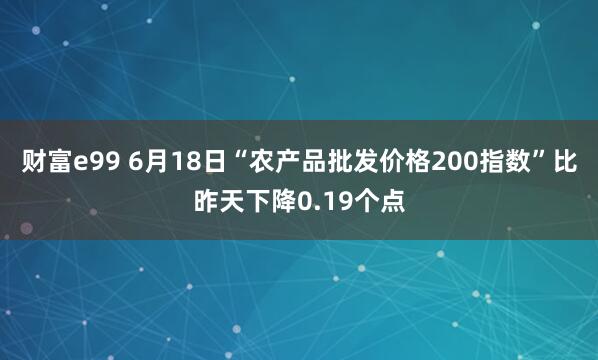 财富e99 6月18日“农产品批发价格200指数”比昨天下降0.19个点
