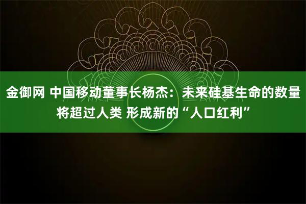 金御网 中国移动董事长杨杰：未来硅基生命的数量将超过人类 形成新的“人口红利”