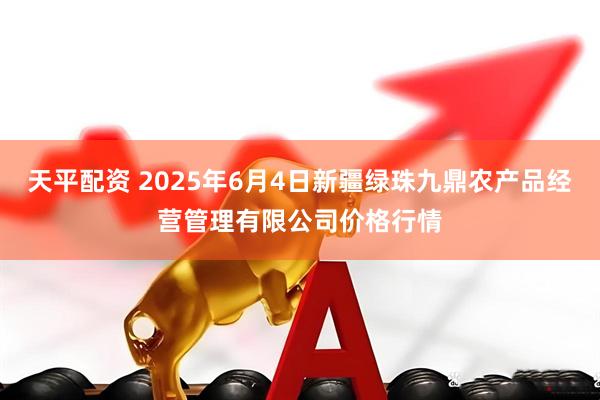天平配资 2025年6月4日新疆绿珠九鼎农产品经营管理有限公司价格行情