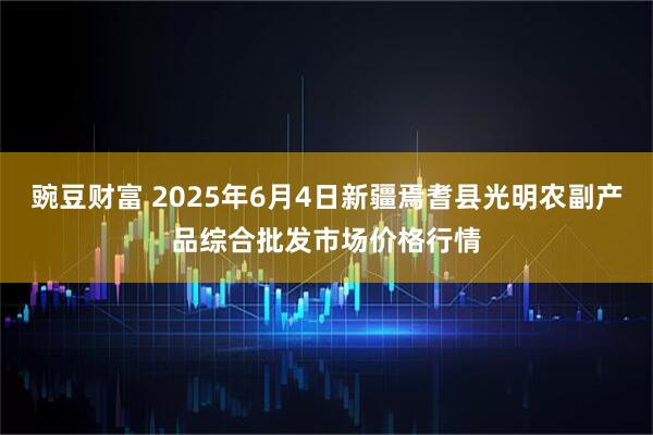 豌豆财富 2025年6月4日新疆焉耆县光明农副产品综合批发市场价格行情