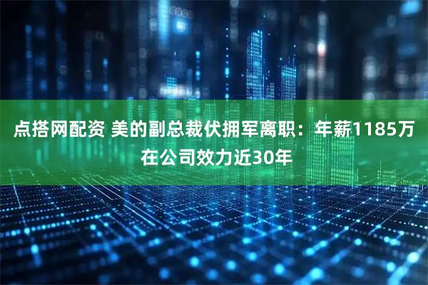 点搭网配资 美的副总裁伏拥军离职：年薪1185万 在公司效力近30年