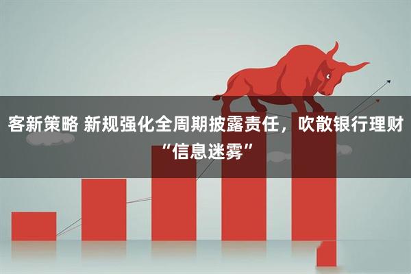 客新策略 新规强化全周期披露责任，吹散银行理财“信息迷雾”