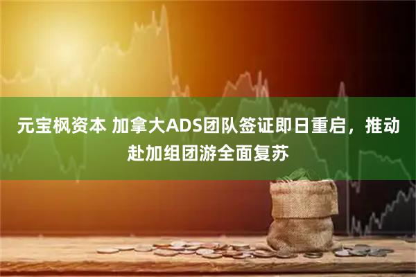 元宝枫资本 加拿大ADS团队签证即日重启，推动赴加组团游全面复苏