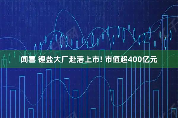 闻喜 锂盐大厂赴港上市! 市值超400亿元