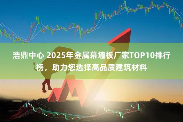 浩鼎中心 2025年金属幕墙板厂家TOP10排行榜，助力您选择高品质建筑材料
