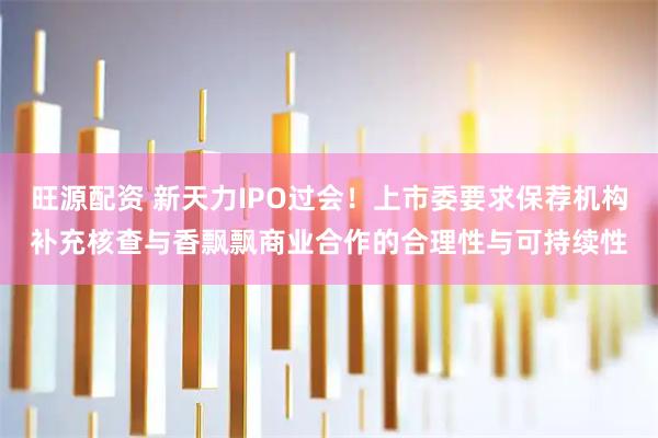 旺源配资 新天力IPO过会！上市委要求保荐机构补充核查与香飘飘商业合作的合理性与可持续性