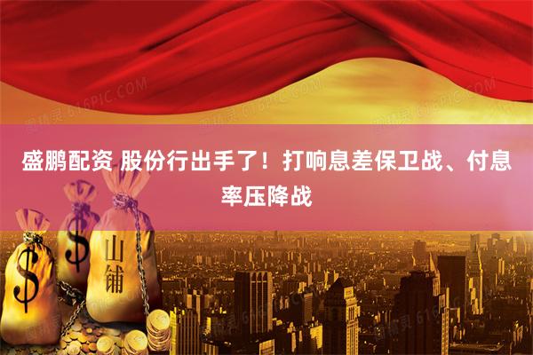 盛鹏配资 股份行出手了！打响息差保卫战、付息率压降战