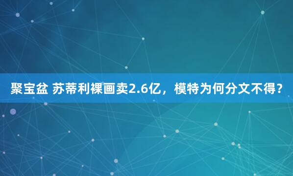 聚宝盆 苏蒂利裸画卖2.6亿，模特为何分文不得？