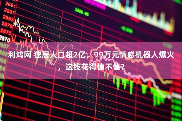 利鸿网 独居人口超2亿，99万元情感机器人爆火，这钱花得值不值？